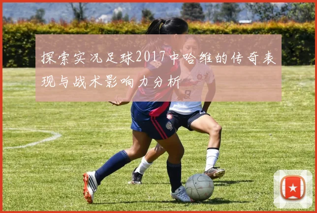 探索实况足球2017中哈维的传奇表现与战术影响力分析
