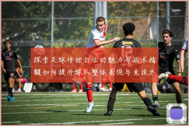 探索足球传控打法的魅力与战术精髓如何提升球队整体表现与竞技水平