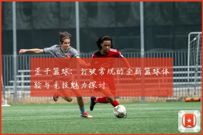 歪子篮球：打破常规的全新篮球体验与竞技魅力探讨