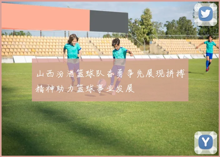 山西汾酒篮球队奋勇争先展现拼搏精神助力篮球事业发展