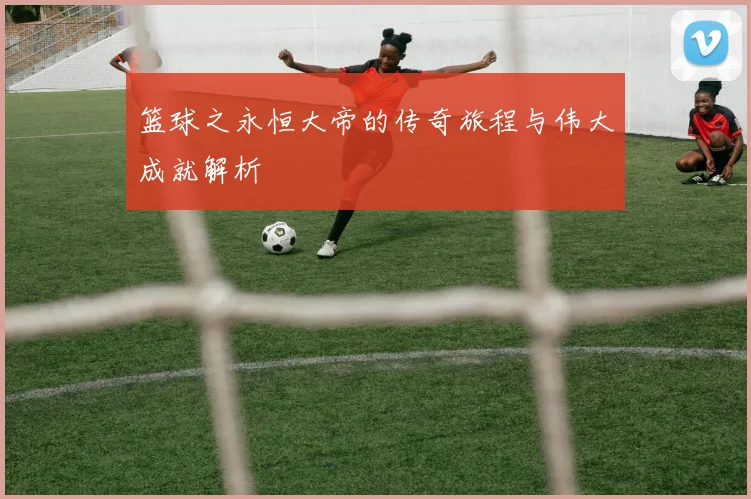 篮球之永恒大帝的传奇旅程与伟大成就解析