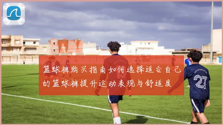 篮球裤购买指南如何选择适合自己的篮球裤提升运动表现与舒适度