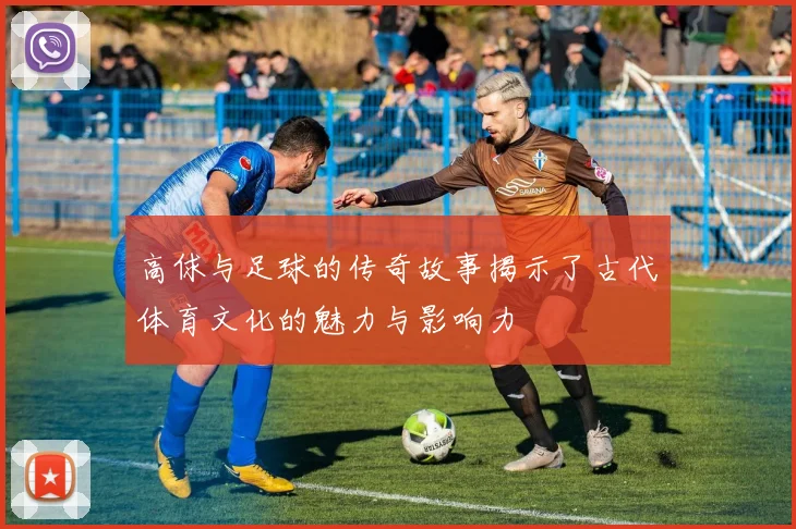 高俅与足球的传奇故事揭示了古代体育文化的魅力与影响力