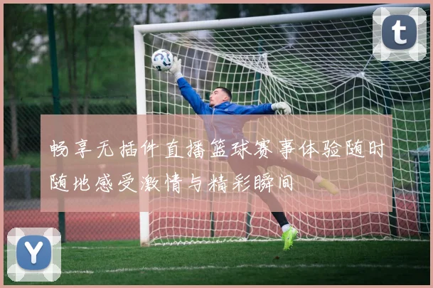 畅享无插件直播篮球赛事体验随时随地感受激情与精彩瞬间