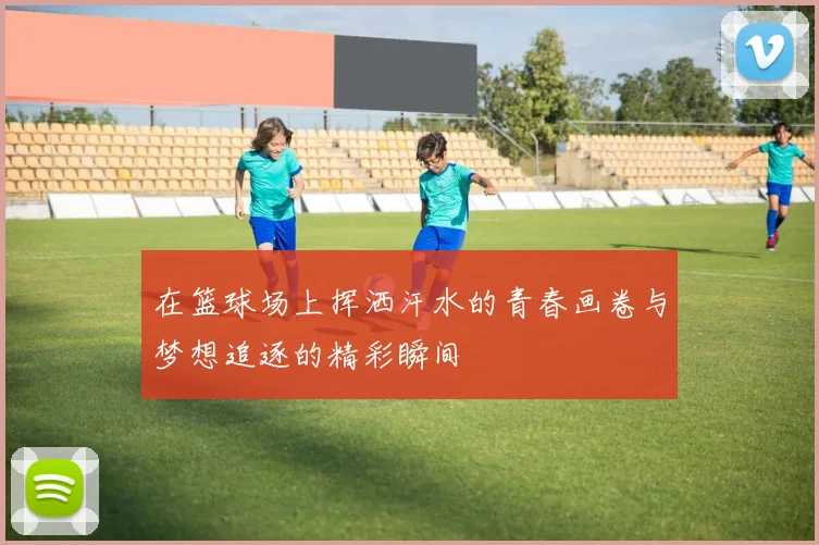 在篮球场上挥洒汗水的青春画卷与梦想追逐的精彩瞬间