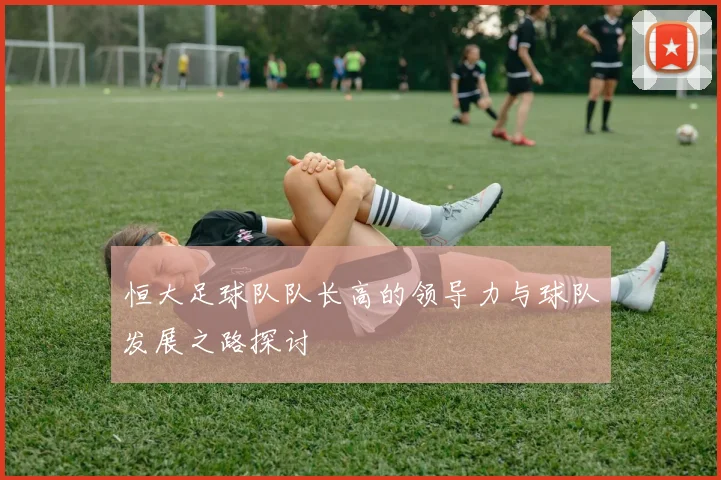 恒大足球队队长高的领导力与球队发展之路探讨