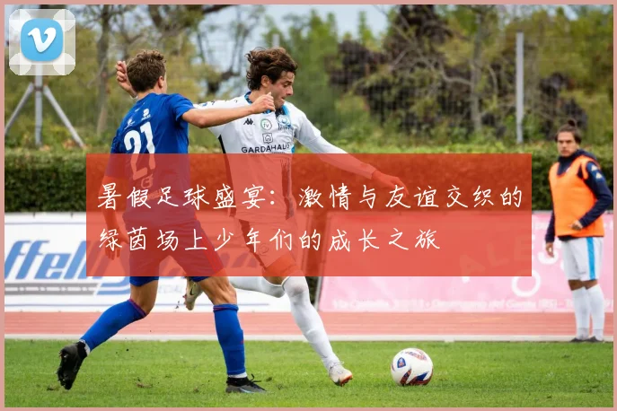 暑假足球盛宴：激情与友谊交织的绿茵场上少年们的成长之旅