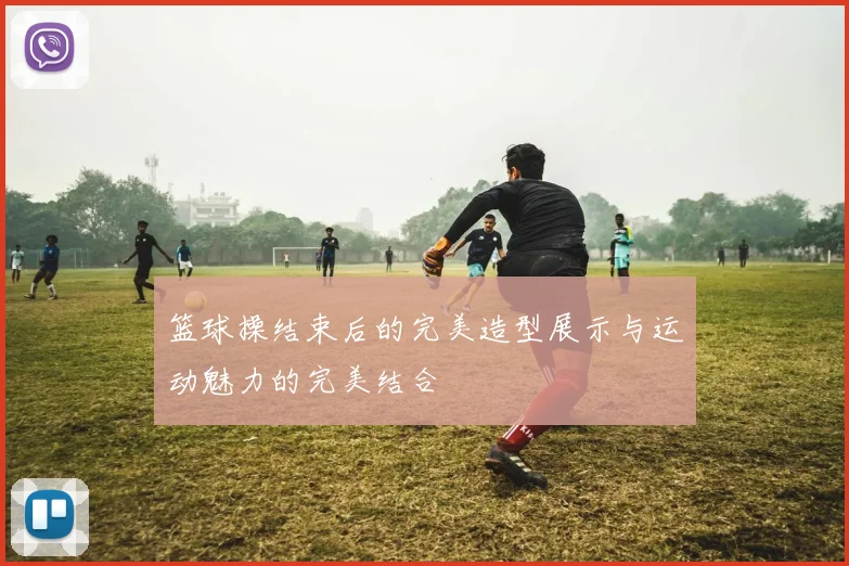 篮球操结束后的完美造型展示与运动魅力的完美结合