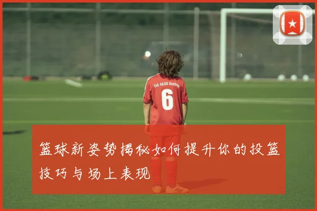 篮球新姿势揭秘如何提升你的投篮技巧与场上表现