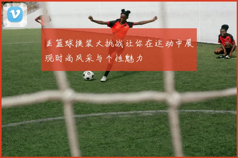 丢篮球换装大挑战让你在运动中展现时尚风采与个性魅力