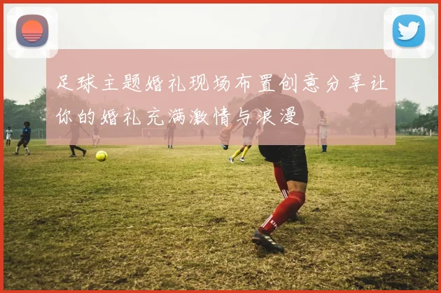 足球主题婚礼现场布置创意分享让你的婚礼充满激情与浪漫