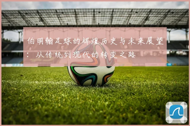 伯明翰足球的辉煌历史与未来展望：从传统到现代的转变之路