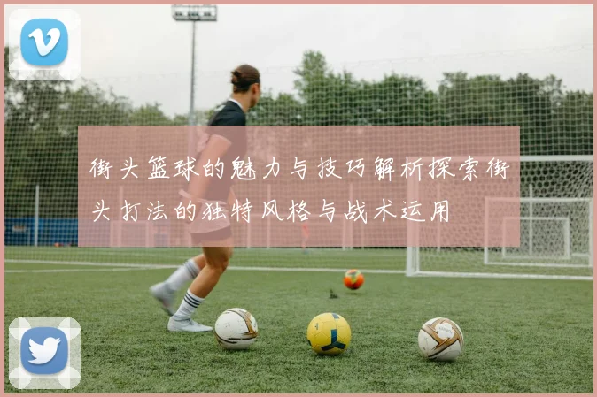 街头篮球的魅力与技巧解析探索街头打法的独特风格与战术运用